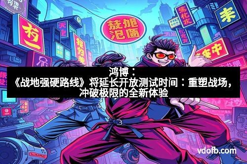 鸿博：《战地强硬路线》将延长开放测试时间：重塑战场，冲破极限的全新体验