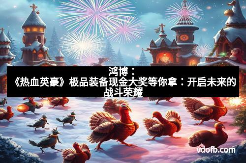 鸿博：《热血英豪》极品装备现金大奖等你拿：开启未来的战斗荣耀